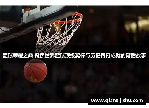篮球荣耀之巅 聚焦世界篮球顶级奖杯与历史传奇成就的背后故事