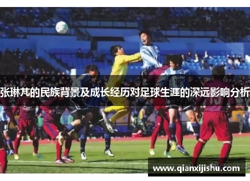 张琳芃的民族背景及成长经历对足球生涯的深远影响分析
