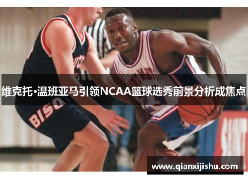 维克托·温班亚马引领NCAA篮球选秀前景分析成焦点